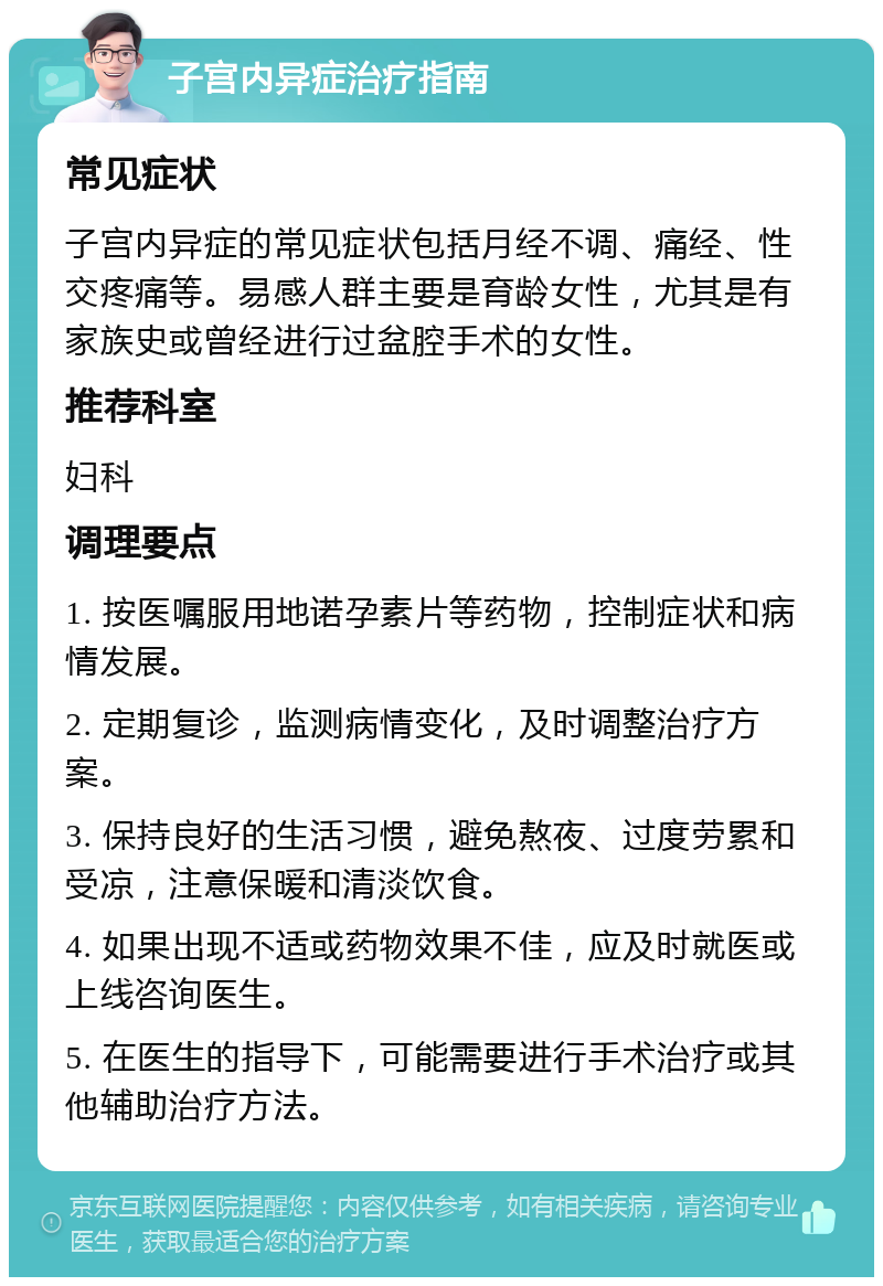 子宫内异症治疗指南 常见症状 子宫内异症的常见症状包括月经不调、痛经、性交疼痛等。易感人群主要是育龄女性，尤其是有家族史或曾经进行过盆腔手术的女性。 推荐科室 妇科 调理要点 1. 按医嘱服用地诺孕素片等药物，控制症状和病情发展。 2. 定期复诊，监测病情变化，及时调整治疗方案。 3. 保持良好的生活习惯，避免熬夜、过度劳累和受凉，注意保暖和清淡饮食。 4. 如果出现不适或药物效果不佳，应及时就医或上线咨询医生。 5. 在医生的指导下，可能需要进行手术治疗或其他辅助治疗方法。