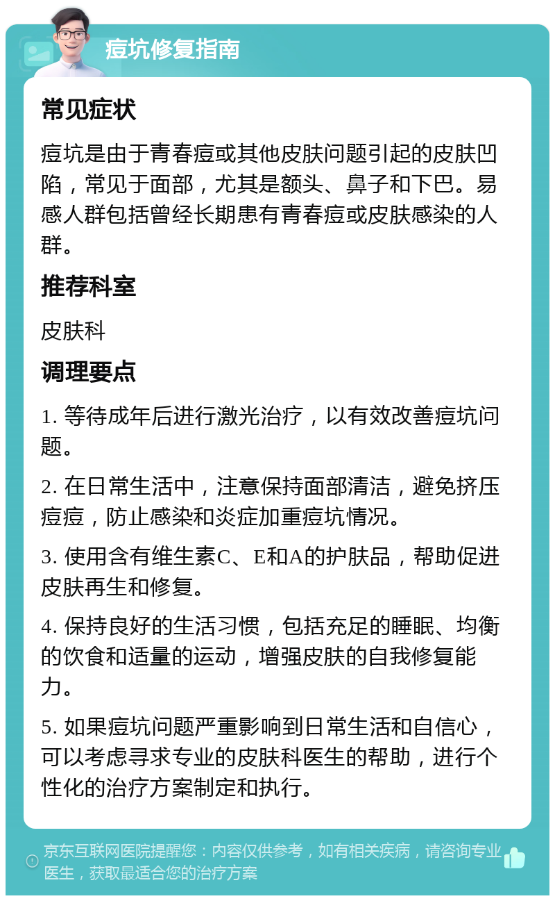 痘坑修复指南 常见症状 痘坑是由于青春痘或其他皮肤问题引起的皮肤凹陷，常见于面部，尤其是额头、鼻子和下巴。易感人群包括曾经长期患有青春痘或皮肤感染的人群。 推荐科室 皮肤科 调理要点 1. 等待成年后进行激光治疗，以有效改善痘坑问题。 2. 在日常生活中，注意保持面部清洁，避免挤压痘痘，防止感染和炎症加重痘坑情况。 3. 使用含有维生素C、E和A的护肤品，帮助促进皮肤再生和修复。 4. 保持良好的生活习惯，包括充足的睡眠、均衡的饮食和适量的运动，增强皮肤的自我修复能力。 5. 如果痘坑问题严重影响到日常生活和自信心，可以考虑寻求专业的皮肤科医生的帮助，进行个性化的治疗方案制定和执行。