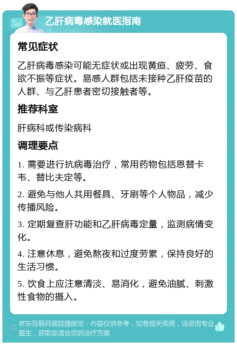 乙肝病毒感染就医指南 常见症状 乙肝病毒感染可能无症状或出现黄疸、疲劳、食欲不振等症状。易感人群包括未接种乙肝疫苗的人群、与乙肝患者密切接触者等。 推荐科室 肝病科或传染病科 调理要点 1. 需要进行抗病毒治疗，常用药物包括恩替卡韦、替比夫定等。 2. 避免与他人共用餐具、牙刷等个人物品，减少传播风险。 3. 定期复查肝功能和乙肝病毒定量，监测病情变化。 4. 注意休息，避免熬夜和过度劳累，保持良好的生活习惯。 5. 饮食上应注意清淡、易消化，避免油腻、刺激性食物的摄入。