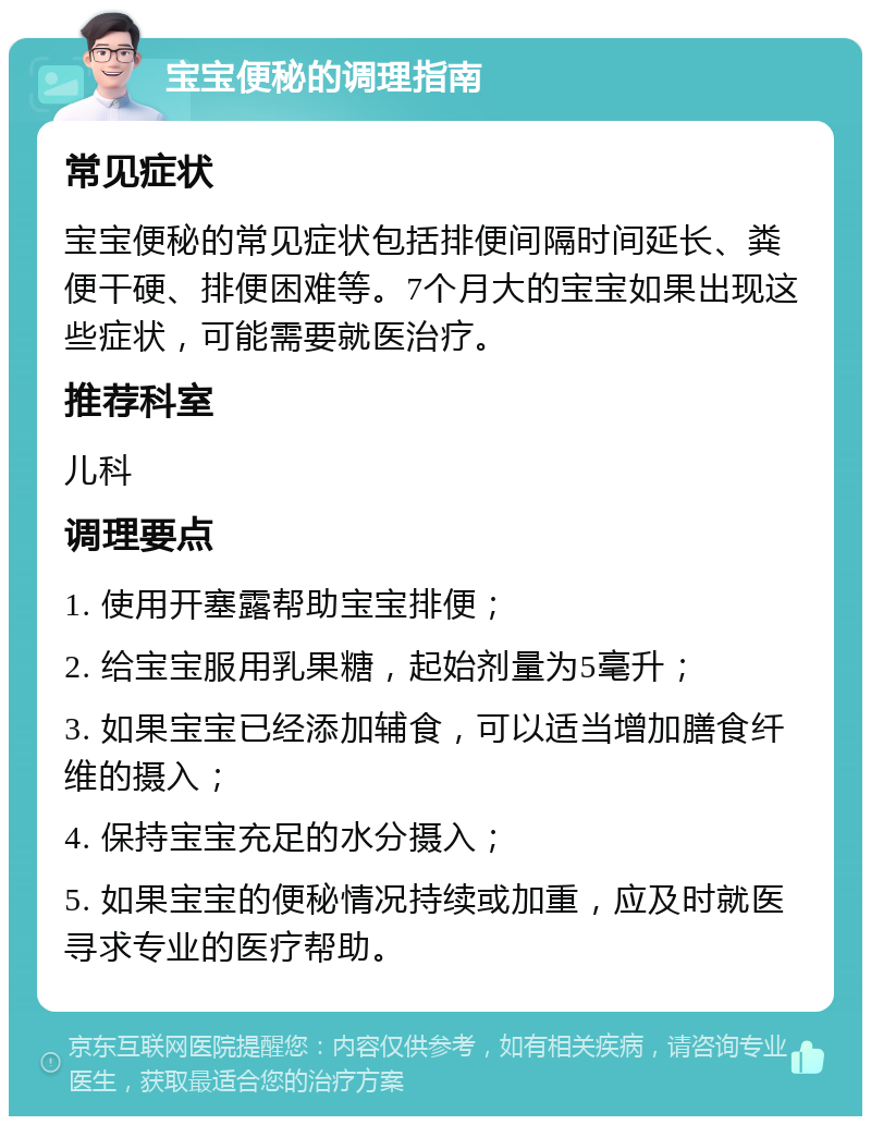 宝宝便秘的调理指南 常见症状 宝宝便秘的常见症状包括排便间隔时间延长、粪便干硬、排便困难等。7个月大的宝宝如果出现这些症状，可能需要就医治疗。 推荐科室 儿科 调理要点 1. 使用开塞露帮助宝宝排便； 2. 给宝宝服用乳果糖，起始剂量为5毫升； 3. 如果宝宝已经添加辅食，可以适当增加膳食纤维的摄入； 4. 保持宝宝充足的水分摄入； 5. 如果宝宝的便秘情况持续或加重，应及时就医寻求专业的医疗帮助。