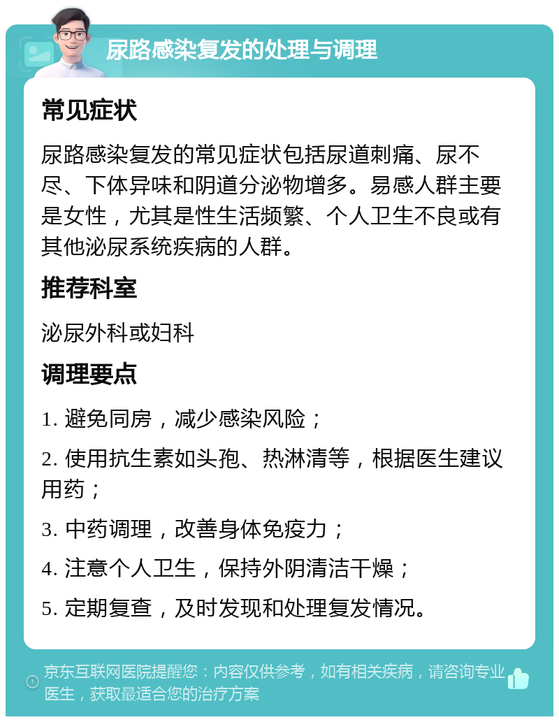 尿路感染复发的处理与调理 常见症状 尿路感染复发的常见症状包括尿道刺痛、尿不尽、下体异味和阴道分泌物增多。易感人群主要是女性，尤其是性生活频繁、个人卫生不良或有其他泌尿系统疾病的人群。 推荐科室 泌尿外科或妇科 调理要点 1. 避免同房，减少感染风险； 2. 使用抗生素如头孢、热淋清等，根据医生建议用药； 3. 中药调理，改善身体免疫力； 4. 注意个人卫生，保持外阴清洁干燥； 5. 定期复查，及时发现和处理复发情况。