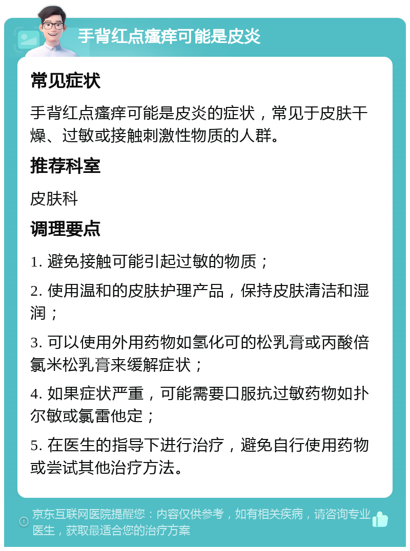 手背红点瘙痒可能是皮炎 常见症状 手背红点瘙痒可能是皮炎的症状，常见于皮肤干燥、过敏或接触刺激性物质的人群。 推荐科室 皮肤科 调理要点 1. 避免接触可能引起过敏的物质； 2. 使用温和的皮肤护理产品，保持皮肤清洁和湿润； 3. 可以使用外用药物如氢化可的松乳膏或丙酸倍氯米松乳膏来缓解症状； 4. 如果症状严重，可能需要口服抗过敏药物如扑尔敏或氯雷他定； 5. 在医生的指导下进行治疗，避免自行使用药物或尝试其他治疗方法。