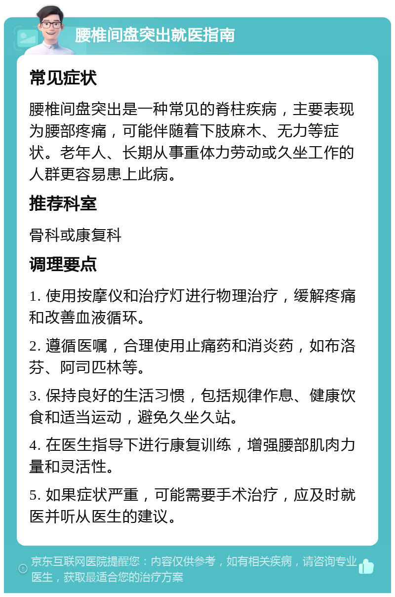 腰椎间盘突出就医指南 常见症状 腰椎间盘突出是一种常见的脊柱疾病，主要表现为腰部疼痛，可能伴随着下肢麻木、无力等症状。老年人、长期从事重体力劳动或久坐工作的人群更容易患上此病。 推荐科室 骨科或康复科 调理要点 1. 使用按摩仪和治疗灯进行物理治疗，缓解疼痛和改善血液循环。 2. 遵循医嘱，合理使用止痛药和消炎药，如布洛芬、阿司匹林等。 3. 保持良好的生活习惯，包括规律作息、健康饮食和适当运动，避免久坐久站。 4. 在医生指导下进行康复训练，增强腰部肌肉力量和灵活性。 5. 如果症状严重，可能需要手术治疗，应及时就医并听从医生的建议。