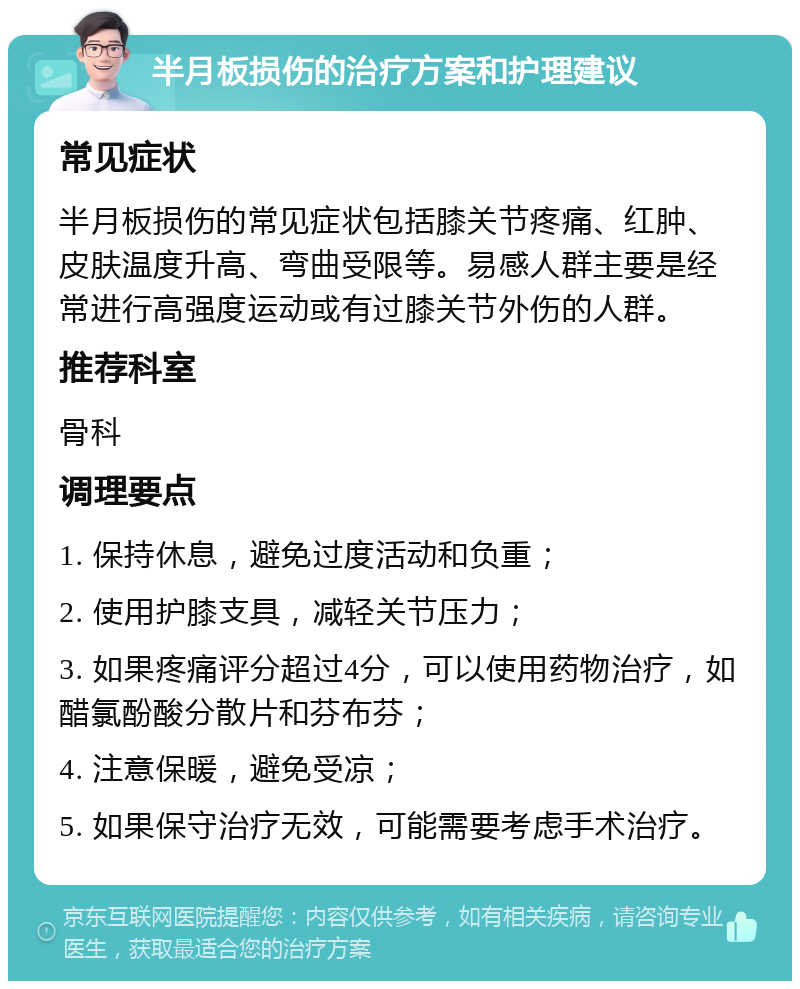 半月板损伤的治疗方案和护理建议 常见症状 半月板损伤的常见症状包括膝关节疼痛、红肿、皮肤温度升高、弯曲受限等。易感人群主要是经常进行高强度运动或有过膝关节外伤的人群。 推荐科室 骨科 调理要点 1. 保持休息，避免过度活动和负重； 2. 使用护膝支具，减轻关节压力； 3. 如果疼痛评分超过4分，可以使用药物治疗，如醋氯酚酸分散片和芬布芬； 4. 注意保暖，避免受凉； 5. 如果保守治疗无效，可能需要考虑手术治疗。