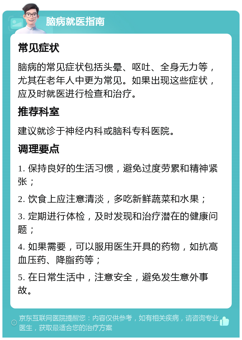 脑病就医指南 常见症状 脑病的常见症状包括头晕、呕吐、全身无力等，尤其在老年人中更为常见。如果出现这些症状，应及时就医进行检查和治疗。 推荐科室 建议就诊于神经内科或脑科专科医院。 调理要点 1. 保持良好的生活习惯，避免过度劳累和精神紧张； 2. 饮食上应注意清淡，多吃新鲜蔬菜和水果； 3. 定期进行体检，及时发现和治疗潜在的健康问题； 4. 如果需要，可以服用医生开具的药物，如抗高血压药、降脂药等； 5. 在日常生活中，注意安全，避免发生意外事故。