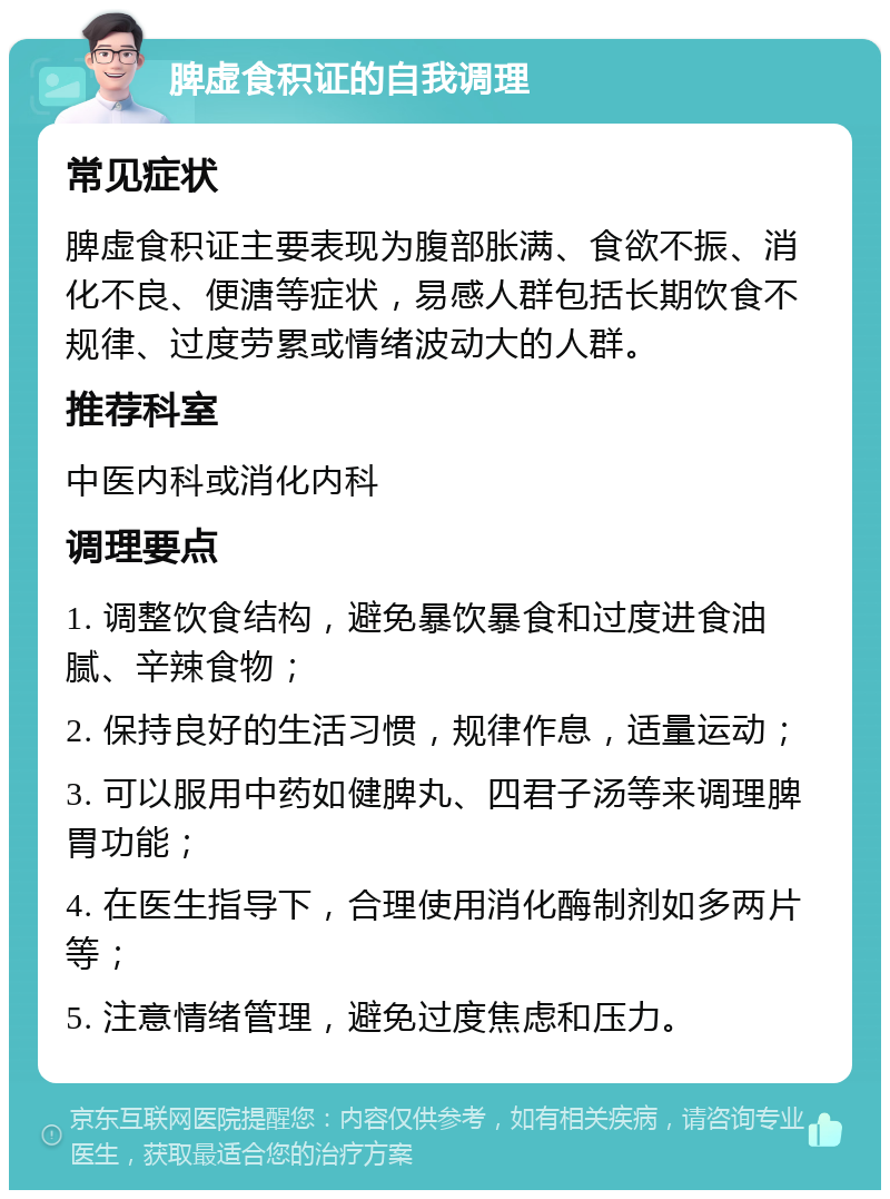 脾虚食积证的自我调理 常见症状 脾虚食积证主要表现为腹部胀满、食欲不振、消化不良、便溏等症状，易感人群包括长期饮食不规律、过度劳累或情绪波动大的人群。 推荐科室 中医内科或消化内科 调理要点 1. 调整饮食结构，避免暴饮暴食和过度进食油腻、辛辣食物； 2. 保持良好的生活习惯，规律作息，适量运动； 3. 可以服用中药如健脾丸、四君子汤等来调理脾胃功能； 4. 在医生指导下，合理使用消化酶制剂如多两片等； 5. 注意情绪管理，避免过度焦虑和压力。