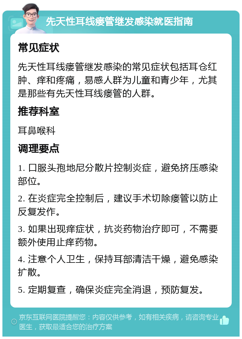 先天性耳线瘘管继发感染就医指南 常见症状 先天性耳线瘘管继发感染的常见症状包括耳仓红肿、痒和疼痛，易感人群为儿童和青少年，尤其是那些有先天性耳线瘘管的人群。 推荐科室 耳鼻喉科 调理要点 1. 口服头孢地尼分散片控制炎症，避免挤压感染部位。 2. 在炎症完全控制后，建议手术切除瘘管以防止反复发作。 3. 如果出现痒症状，抗炎药物治疗即可，不需要额外使用止痒药物。 4. 注意个人卫生，保持耳部清洁干燥，避免感染扩散。 5. 定期复查，确保炎症完全消退，预防复发。