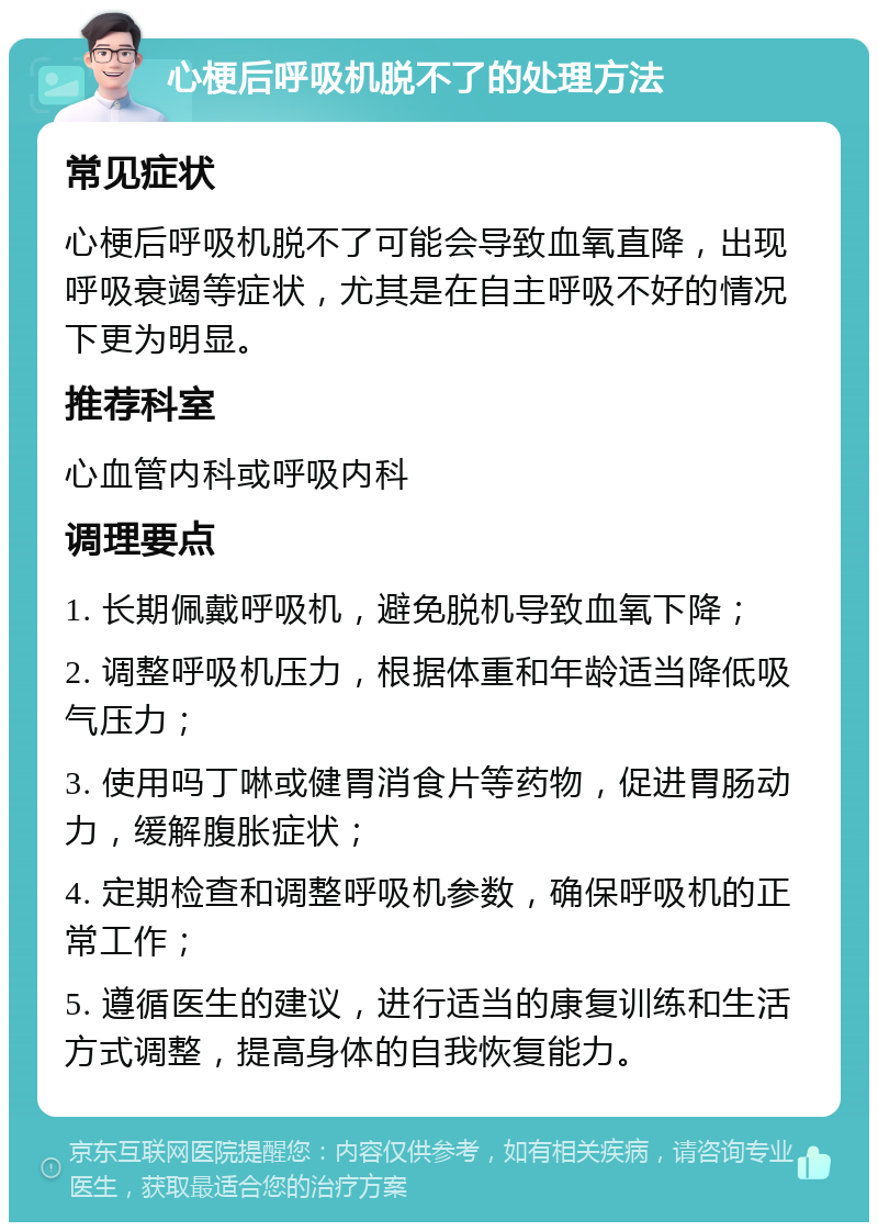 心梗后呼吸机脱不了的处理方法 常见症状 心梗后呼吸机脱不了可能会导致血氧直降，出现呼吸衰竭等症状，尤其是在自主呼吸不好的情况下更为明显。 推荐科室 心血管内科或呼吸内科 调理要点 1. 长期佩戴呼吸机，避免脱机导致血氧下降； 2. 调整呼吸机压力，根据体重和年龄适当降低吸气压力； 3. 使用吗丁啉或健胃消食片等药物，促进胃肠动力，缓解腹胀症状； 4. 定期检查和调整呼吸机参数，确保呼吸机的正常工作； 5. 遵循医生的建议，进行适当的康复训练和生活方式调整，提高身体的自我恢复能力。