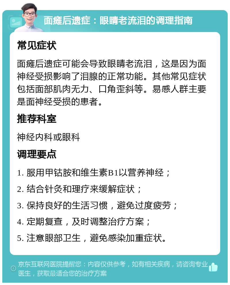 面瘫后遗症：眼睛老流泪的调理指南 常见症状 面瘫后遗症可能会导致眼睛老流泪，这是因为面神经受损影响了泪腺的正常功能。其他常见症状包括面部肌肉无力、口角歪斜等。易感人群主要是面神经受损的患者。 推荐科室 神经内科或眼科 调理要点 1. 服用甲钴胺和维生素B1以营养神经； 2. 结合针灸和理疗来缓解症状； 3. 保持良好的生活习惯，避免过度疲劳； 4. 定期复查，及时调整治疗方案； 5. 注意眼部卫生，避免感染加重症状。