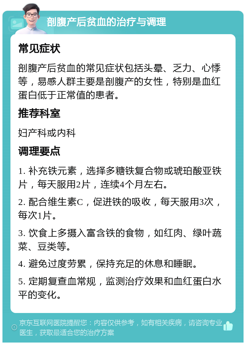 剖腹产后贫血的治疗与调理 常见症状 剖腹产后贫血的常见症状包括头晕、乏力、心悸等，易感人群主要是剖腹产的女性，特别是血红蛋白低于正常值的患者。 推荐科室 妇产科或内科 调理要点 1. 补充铁元素，选择多糖铁复合物或琥珀酸亚铁片，每天服用2片，连续4个月左右。 2. 配合维生素C，促进铁的吸收，每天服用3次，每次1片。 3. 饮食上多摄入富含铁的食物，如红肉、绿叶蔬菜、豆类等。 4. 避免过度劳累，保持充足的休息和睡眠。 5. 定期复查血常规，监测治疗效果和血红蛋白水平的变化。