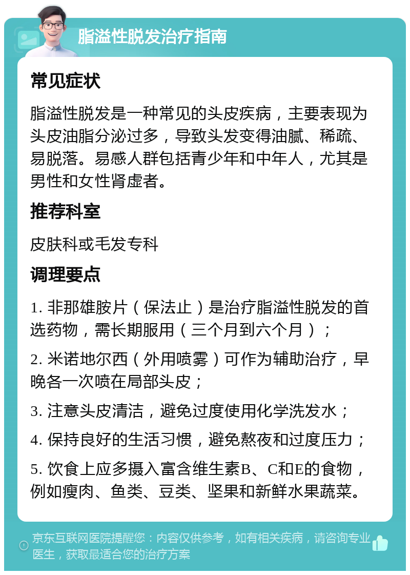 脂溢性脱发治疗指南 常见症状 脂溢性脱发是一种常见的头皮疾病，主要表现为头皮油脂分泌过多，导致头发变得油腻、稀疏、易脱落。易感人群包括青少年和中年人，尤其是男性和女性肾虚者。 推荐科室 皮肤科或毛发专科 调理要点 1. 非那雄胺片（保法止）是治疗脂溢性脱发的首选药物，需长期服用（三个月到六个月）； 2. 米诺地尔西（外用喷雾）可作为辅助治疗，早晚各一次喷在局部头皮； 3. 注意头皮清洁，避免过度使用化学洗发水； 4. 保持良好的生活习惯，避免熬夜和过度压力； 5. 饮食上应多摄入富含维生素B、C和E的食物，例如瘦肉、鱼类、豆类、坚果和新鲜水果蔬菜。