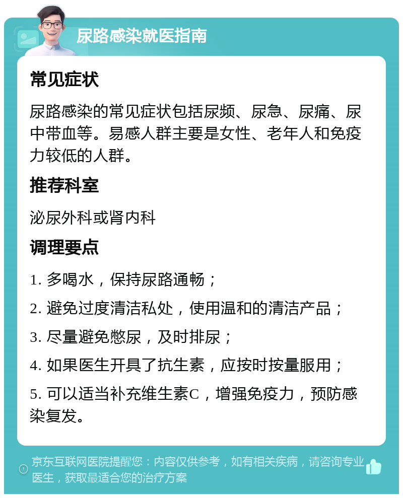 尿路感染就医指南 常见症状 尿路感染的常见症状包括尿频、尿急、尿痛、尿中带血等。易感人群主要是女性、老年人和免疫力较低的人群。 推荐科室 泌尿外科或肾内科 调理要点 1. 多喝水，保持尿路通畅； 2. 避免过度清洁私处，使用温和的清洁产品； 3. 尽量避免憋尿，及时排尿； 4. 如果医生开具了抗生素，应按时按量服用； 5. 可以适当补充维生素C，增强免疫力，预防感染复发。