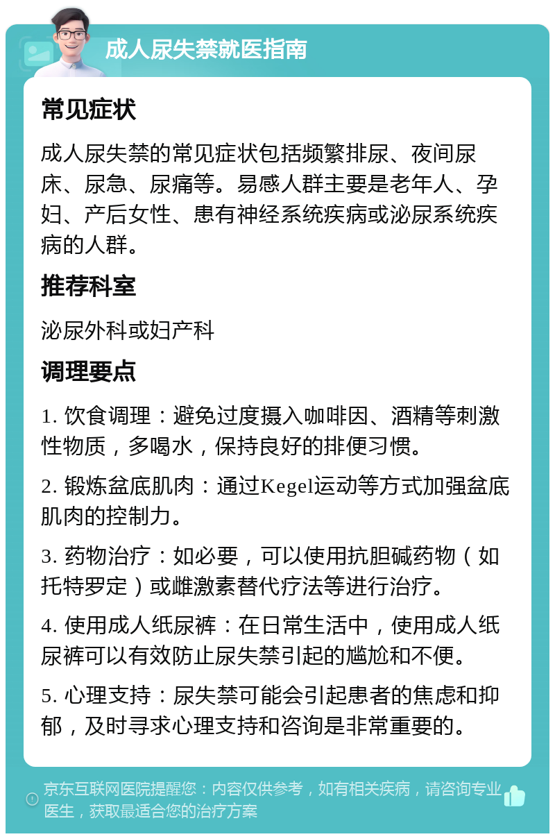 成人尿失禁就医指南 常见症状 成人尿失禁的常见症状包括频繁排尿、夜间尿床、尿急、尿痛等。易感人群主要是老年人、孕妇、产后女性、患有神经系统疾病或泌尿系统疾病的人群。 推荐科室 泌尿外科或妇产科 调理要点 1. 饮食调理：避免过度摄入咖啡因、酒精等刺激性物质，多喝水，保持良好的排便习惯。 2. 锻炼盆底肌肉：通过Kegel运动等方式加强盆底肌肉的控制力。 3. 药物治疗：如必要，可以使用抗胆碱药物（如托特罗定）或雌激素替代疗法等进行治疗。 4. 使用成人纸尿裤：在日常生活中，使用成人纸尿裤可以有效防止尿失禁引起的尴尬和不便。 5. 心理支持：尿失禁可能会引起患者的焦虑和抑郁，及时寻求心理支持和咨询是非常重要的。