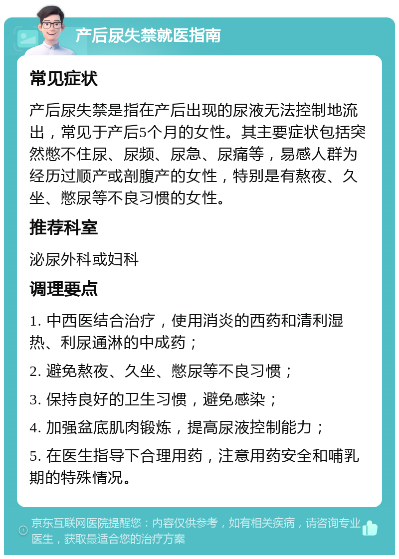 产后尿失禁就医指南 常见症状 产后尿失禁是指在产后出现的尿液无法控制地流出，常见于产后5个月的女性。其主要症状包括突然憋不住尿、尿频、尿急、尿痛等，易感人群为经历过顺产或剖腹产的女性，特别是有熬夜、久坐、憋尿等不良习惯的女性。 推荐科室 泌尿外科或妇科 调理要点 1. 中西医结合治疗，使用消炎的西药和清利湿热、利尿通淋的中成药； 2. 避免熬夜、久坐、憋尿等不良习惯； 3. 保持良好的卫生习惯，避免感染； 4. 加强盆底肌肉锻炼，提高尿液控制能力； 5. 在医生指导下合理用药，注意用药安全和哺乳期的特殊情况。