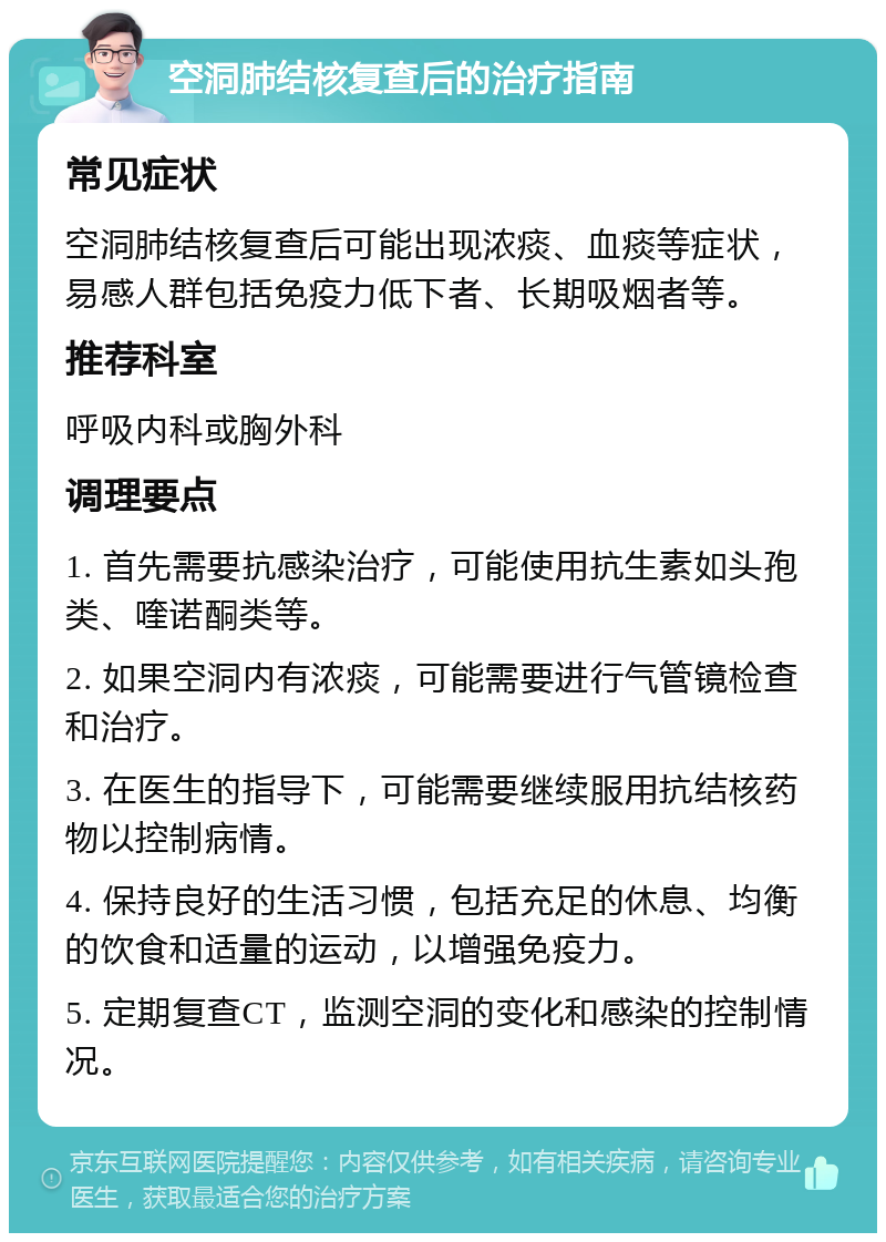 空洞肺结核复查后的治疗指南 常见症状 空洞肺结核复查后可能出现浓痰、血痰等症状，易感人群包括免疫力低下者、长期吸烟者等。 推荐科室 呼吸内科或胸外科 调理要点 1. 首先需要抗感染治疗，可能使用抗生素如头孢类、喹诺酮类等。 2. 如果空洞内有浓痰，可能需要进行气管镜检查和治疗。 3. 在医生的指导下，可能需要继续服用抗结核药物以控制病情。 4. 保持良好的生活习惯，包括充足的休息、均衡的饮食和适量的运动，以增强免疫力。 5. 定期复查CT，监测空洞的变化和感染的控制情况。