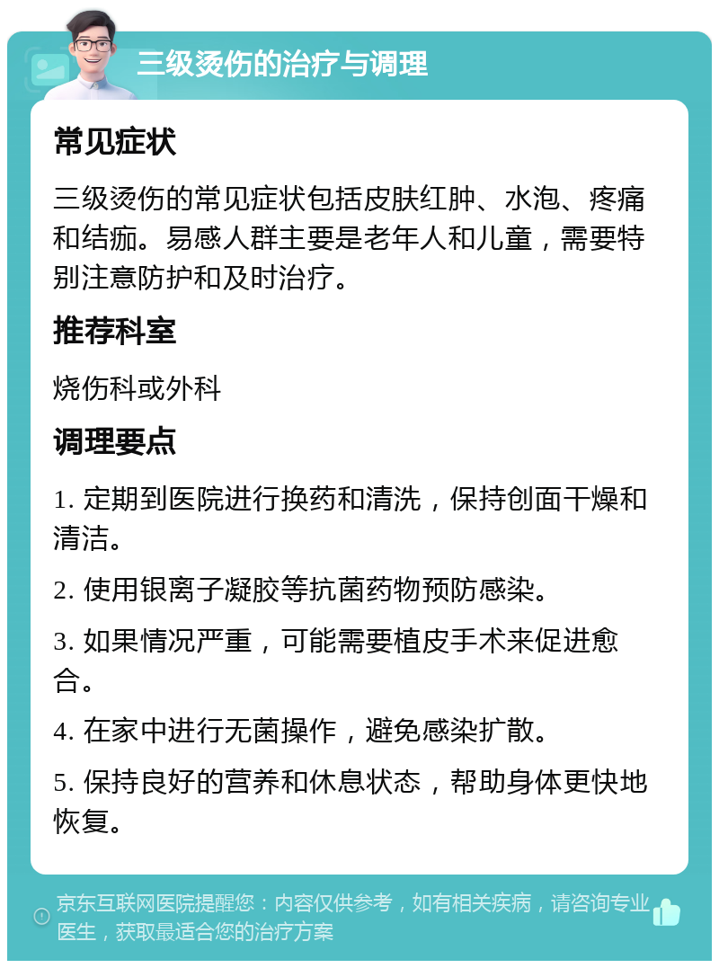 三级烫伤的治疗与调理 常见症状 三级烫伤的常见症状包括皮肤红肿、水泡、疼痛和结痂。易感人群主要是老年人和儿童，需要特别注意防护和及时治疗。 推荐科室 烧伤科或外科 调理要点 1. 定期到医院进行换药和清洗，保持创面干燥和清洁。 2. 使用银离子凝胶等抗菌药物预防感染。 3. 如果情况严重，可能需要植皮手术来促进愈合。 4. 在家中进行无菌操作，避免感染扩散。 5. 保持良好的营养和休息状态，帮助身体更快地恢复。