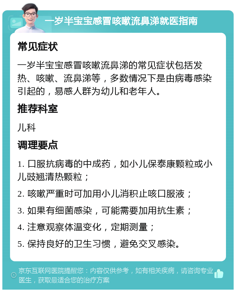 一岁半宝宝感冒咳嗽流鼻涕就医指南 常见症状 一岁半宝宝感冒咳嗽流鼻涕的常见症状包括发热、咳嗽、流鼻涕等，多数情况下是由病毒感染引起的，易感人群为幼儿和老年人。 推荐科室 儿科 调理要点 1. 口服抗病毒的中成药，如小儿保泰康颗粒或小儿豉翘清热颗粒； 2. 咳嗽严重时可加用小儿消积止咳口服液； 3. 如果有细菌感染，可能需要加用抗生素； 4. 注意观察体温变化，定期测量； 5. 保持良好的卫生习惯，避免交叉感染。