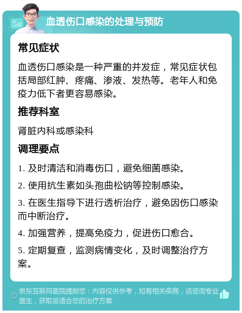 血透伤口感染的处理与预防 常见症状 血透伤口感染是一种严重的并发症，常见症状包括局部红肿、疼痛、渗液、发热等。老年人和免疫力低下者更容易感染。 推荐科室 肾脏内科或感染科 调理要点 1. 及时清洁和消毒伤口，避免细菌感染。 2. 使用抗生素如头孢曲松钠等控制感染。 3. 在医生指导下进行透析治疗，避免因伤口感染而中断治疗。 4. 加强营养，提高免疫力，促进伤口愈合。 5. 定期复查，监测病情变化，及时调整治疗方案。