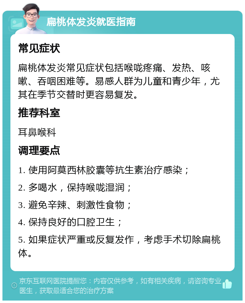 扁桃体发炎就医指南 常见症状 扁桃体发炎常见症状包括喉咙疼痛、发热、咳嗽、吞咽困难等。易感人群为儿童和青少年，尤其在季节交替时更容易复发。 推荐科室 耳鼻喉科 调理要点 1. 使用阿莫西林胶囊等抗生素治疗感染； 2. 多喝水，保持喉咙湿润； 3. 避免辛辣、刺激性食物； 4. 保持良好的口腔卫生； 5. 如果症状严重或反复发作，考虑手术切除扁桃体。