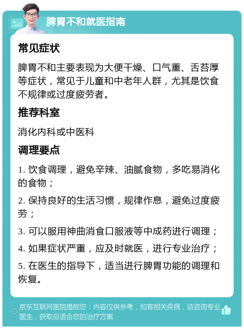 脾胃不和就医指南 常见症状 脾胃不和主要表现为大便干燥、口气重、舌苔厚等症状，常见于儿童和中老年人群，尤其是饮食不规律或过度疲劳者。 推荐科室 消化内科或中医科 调理要点 1. 饮食调理，避免辛辣、油腻食物，多吃易消化的食物； 2. 保持良好的生活习惯，规律作息，避免过度疲劳； 3. 可以服用神曲消食口服液等中成药进行调理； 4. 如果症状严重，应及时就医，进行专业治疗； 5. 在医生的指导下，适当进行脾胃功能的调理和恢复。