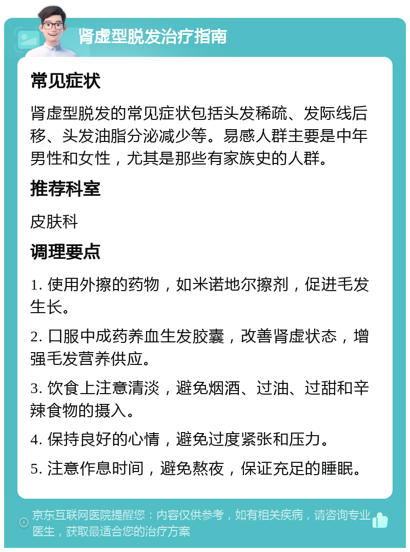 肾虚型脱发治疗指南 常见症状 肾虚型脱发的常见症状包括头发稀疏、发际线后移、头发油脂分泌减少等。易感人群主要是中年男性和女性，尤其是那些有家族史的人群。 推荐科室 皮肤科 调理要点 1. 使用外擦的药物，如米诺地尔擦剂，促进毛发生长。 2. 口服中成药养血生发胶囊，改善肾虚状态，增强毛发营养供应。 3. 饮食上注意清淡，避免烟酒、过油、过甜和辛辣食物的摄入。 4. 保持良好的心情，避免过度紧张和压力。 5. 注意作息时间，避免熬夜，保证充足的睡眠。