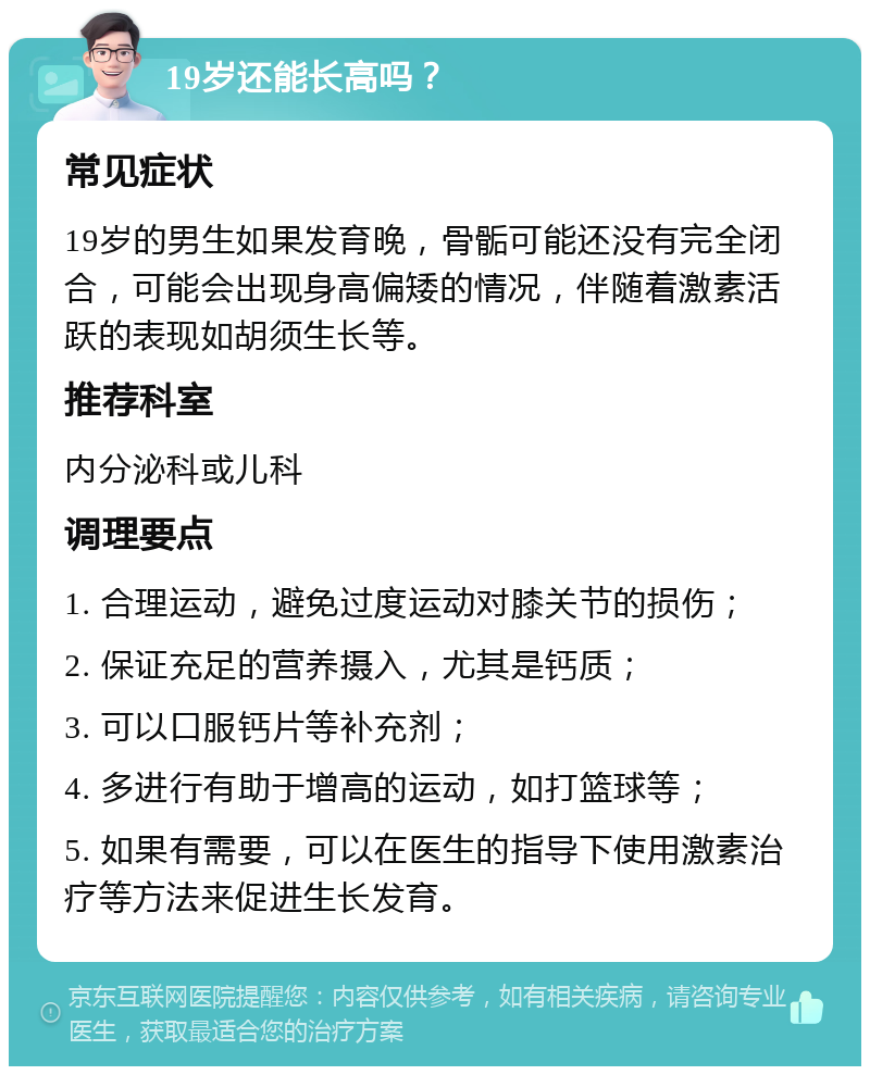 19岁还能长高吗？ 常见症状 19岁的男生如果发育晚，骨骺可能还没有完全闭合，可能会出现身高偏矮的情况，伴随着激素活跃的表现如胡须生长等。 推荐科室 内分泌科或儿科 调理要点 1. 合理运动，避免过度运动对膝关节的损伤； 2. 保证充足的营养摄入，尤其是钙质； 3. 可以口服钙片等补充剂； 4. 多进行有助于增高的运动，如打篮球等； 5. 如果有需要，可以在医生的指导下使用激素治疗等方法来促进生长发育。