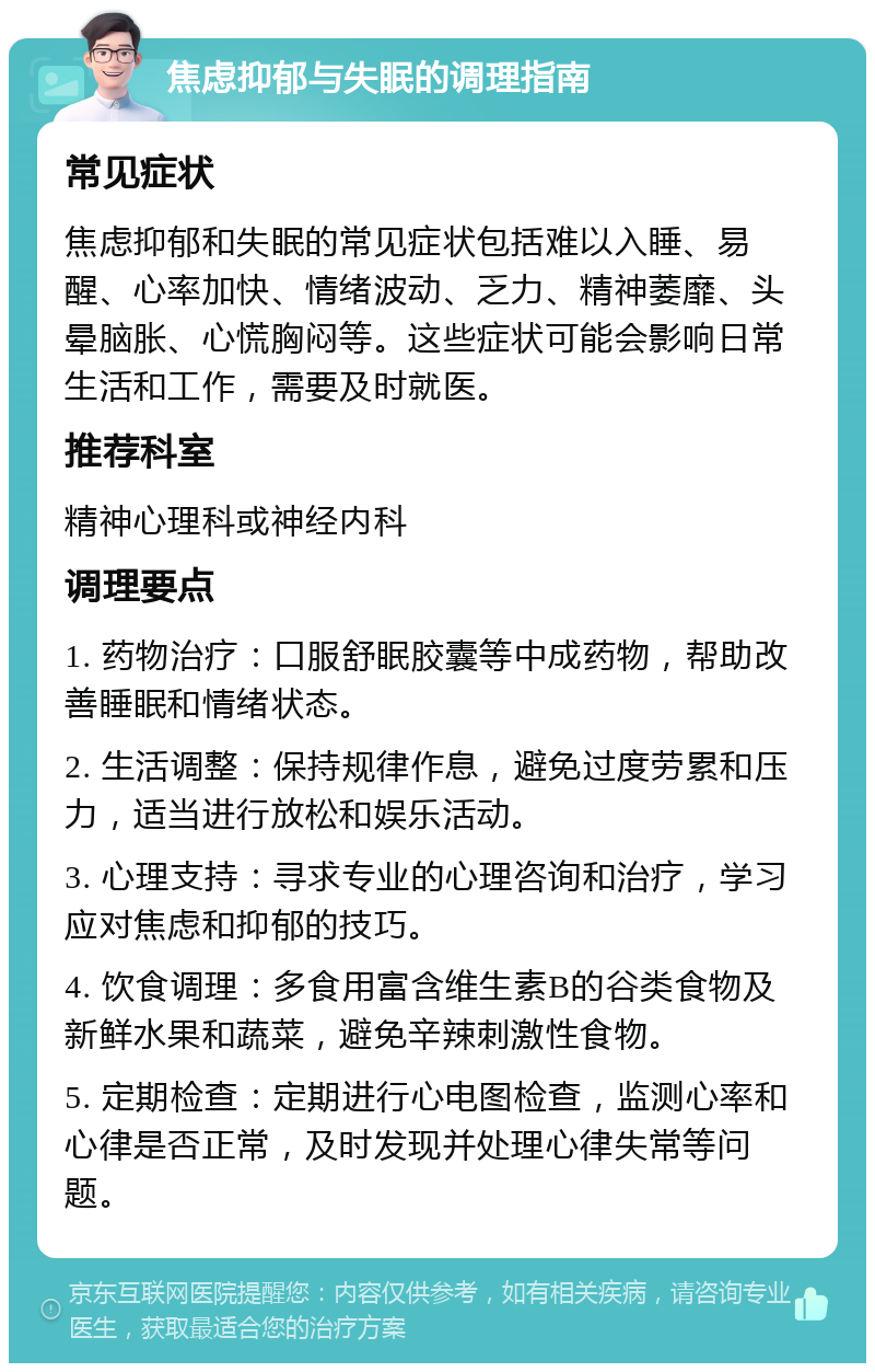 焦虑抑郁与失眠的调理指南 常见症状 焦虑抑郁和失眠的常见症状包括难以入睡、易醒、心率加快、情绪波动、乏力、精神萎靡、头晕脑胀、心慌胸闷等。这些症状可能会影响日常生活和工作，需要及时就医。 推荐科室 精神心理科或神经内科 调理要点 1. 药物治疗：口服舒眠胶囊等中成药物，帮助改善睡眠和情绪状态。 2. 生活调整：保持规律作息，避免过度劳累和压力，适当进行放松和娱乐活动。 3. 心理支持：寻求专业的心理咨询和治疗，学习应对焦虑和抑郁的技巧。 4. 饮食调理：多食用富含维生素B的谷类食物及新鲜水果和蔬菜，避免辛辣刺激性食物。 5. 定期检查：定期进行心电图检查，监测心率和心律是否正常，及时发现并处理心律失常等问题。