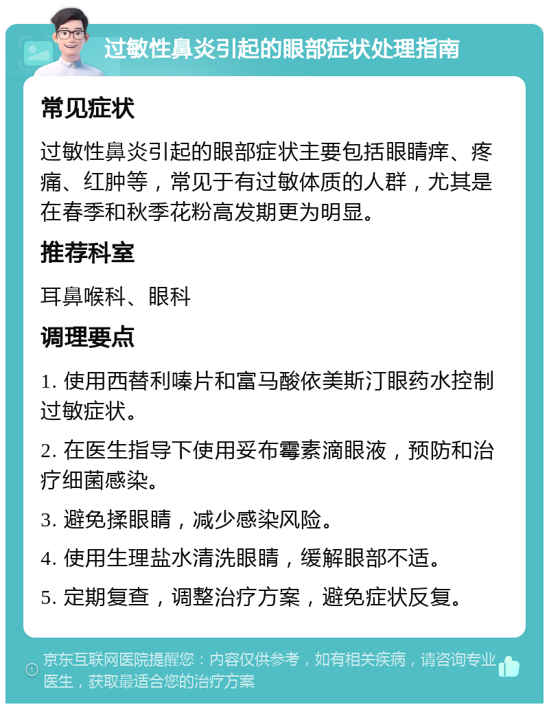 过敏性鼻炎引起的眼部症状处理指南 常见症状 过敏性鼻炎引起的眼部症状主要包括眼睛痒、疼痛、红肿等，常见于有过敏体质的人群，尤其是在春季和秋季花粉高发期更为明显。 推荐科室 耳鼻喉科、眼科 调理要点 1. 使用西替利嗪片和富马酸依美斯汀眼药水控制过敏症状。 2. 在医生指导下使用妥布霉素滴眼液，预防和治疗细菌感染。 3. 避免揉眼睛，减少感染风险。 4. 使用生理盐水清洗眼睛，缓解眼部不适。 5. 定期复查，调整治疗方案，避免症状反复。