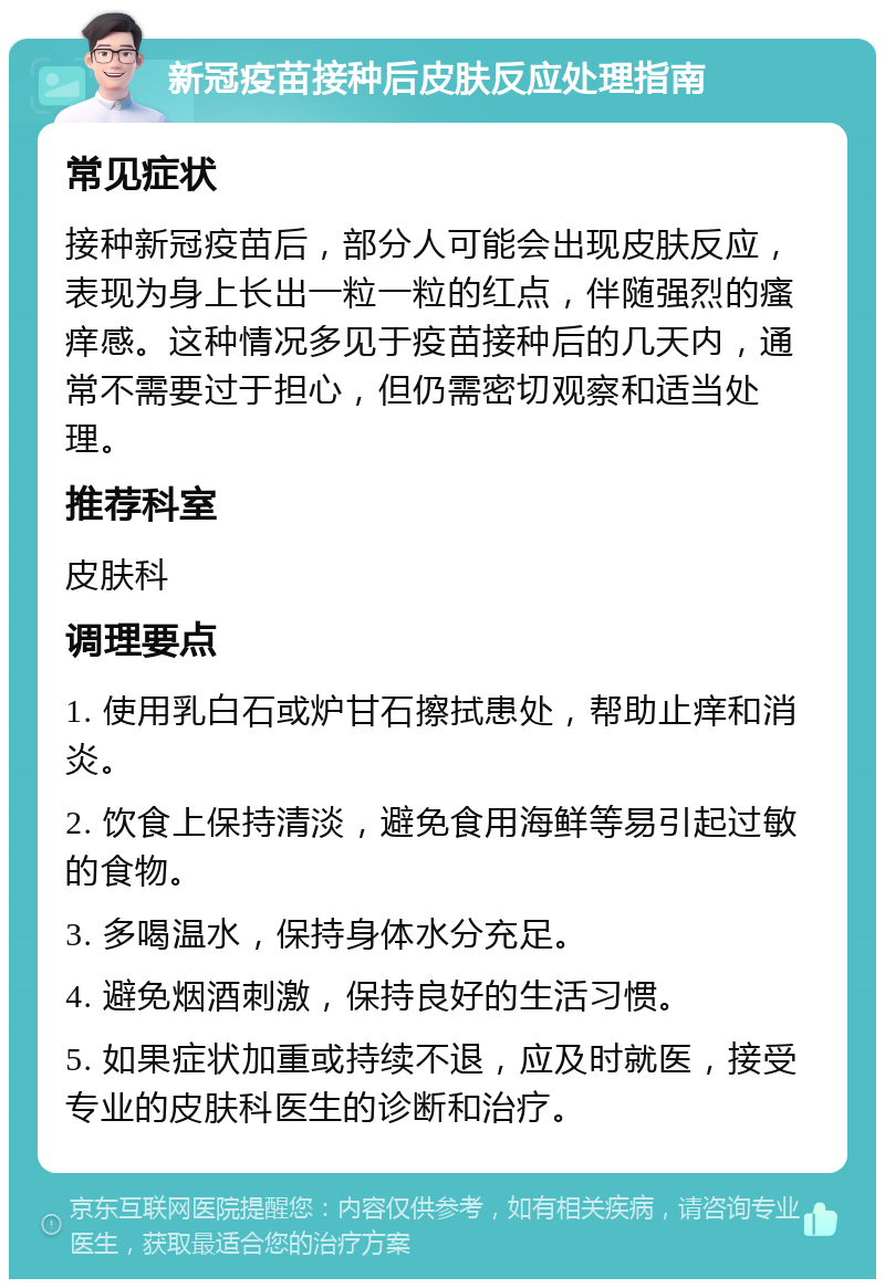 新冠疫苗接种后皮肤反应处理指南 常见症状 接种新冠疫苗后，部分人可能会出现皮肤反应，表现为身上长出一粒一粒的红点，伴随强烈的瘙痒感。这种情况多见于疫苗接种后的几天内，通常不需要过于担心，但仍需密切观察和适当处理。 推荐科室 皮肤科 调理要点 1. 使用乳白石或炉甘石擦拭患处，帮助止痒和消炎。 2. 饮食上保持清淡，避免食用海鲜等易引起过敏的食物。 3. 多喝温水，保持身体水分充足。 4. 避免烟酒刺激，保持良好的生活习惯。 5. 如果症状加重或持续不退，应及时就医，接受专业的皮肤科医生的诊断和治疗。