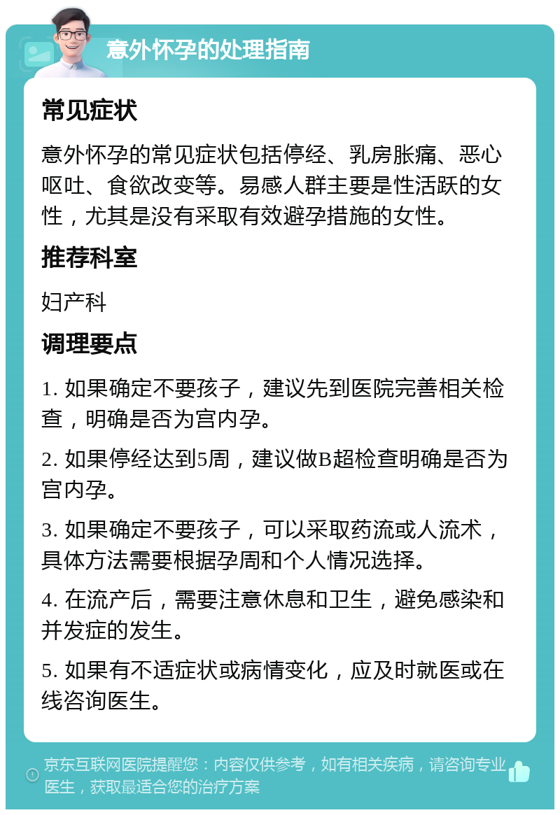 意外怀孕的处理指南 常见症状 意外怀孕的常见症状包括停经、乳房胀痛、恶心呕吐、食欲改变等。易感人群主要是性活跃的女性，尤其是没有采取有效避孕措施的女性。 推荐科室 妇产科 调理要点 1. 如果确定不要孩子，建议先到医院完善相关检查，明确是否为宫内孕。 2. 如果停经达到5周，建议做B超检查明确是否为宫内孕。 3. 如果确定不要孩子，可以采取药流或人流术，具体方法需要根据孕周和个人情况选择。 4. 在流产后，需要注意休息和卫生，避免感染和并发症的发生。 5. 如果有不适症状或病情变化，应及时就医或在线咨询医生。