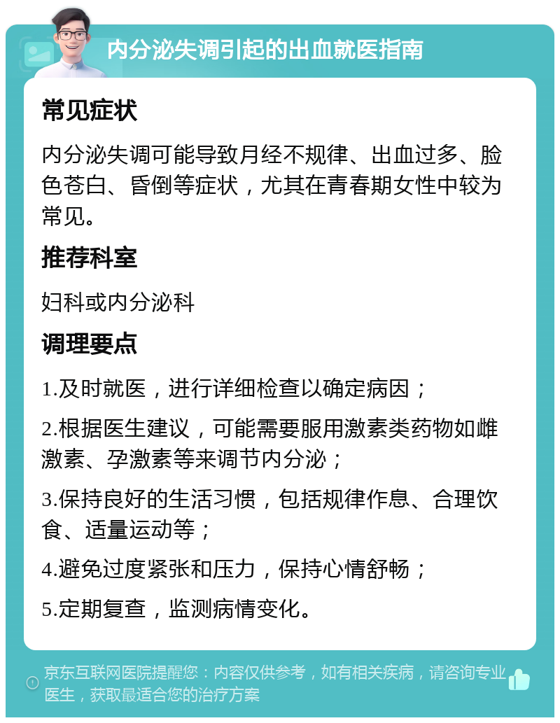 内分泌失调引起的出血就医指南 常见症状 内分泌失调可能导致月经不规律、出血过多、脸色苍白、昏倒等症状，尤其在青春期女性中较为常见。 推荐科室 妇科或内分泌科 调理要点 1.及时就医，进行详细检查以确定病因； 2.根据医生建议，可能需要服用激素类药物如雌激素、孕激素等来调节内分泌； 3.保持良好的生活习惯，包括规律作息、合理饮食、适量运动等； 4.避免过度紧张和压力，保持心情舒畅； 5.定期复查，监测病情变化。