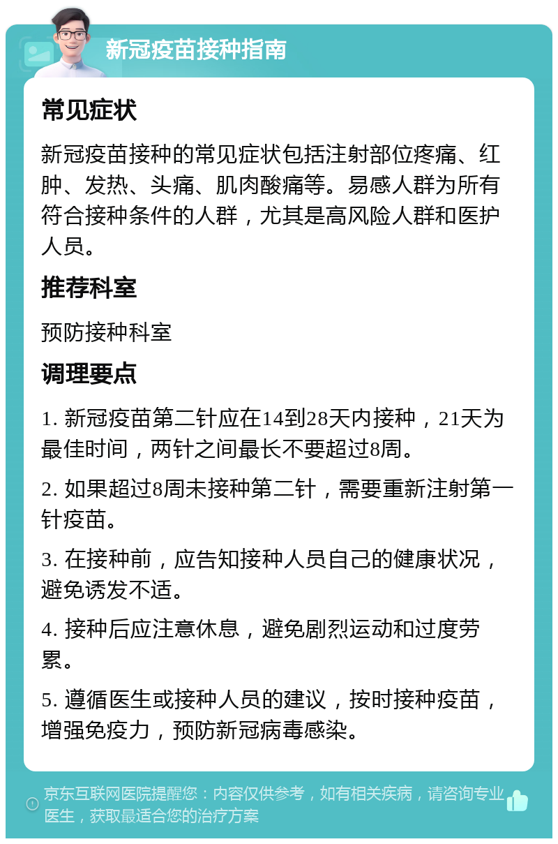 新冠疫苗接种指南 常见症状 新冠疫苗接种的常见症状包括注射部位疼痛、红肿、发热、头痛、肌肉酸痛等。易感人群为所有符合接种条件的人群，尤其是高风险人群和医护人员。 推荐科室 预防接种科室 调理要点 1. 新冠疫苗第二针应在14到28天内接种，21天为最佳时间，两针之间最长不要超过8周。 2. 如果超过8周未接种第二针，需要重新注射第一针疫苗。 3. 在接种前，应告知接种人员自己的健康状况，避免诱发不适。 4. 接种后应注意休息，避免剧烈运动和过度劳累。 5. 遵循医生或接种人员的建议，按时接种疫苗，增强免疫力，预防新冠病毒感染。