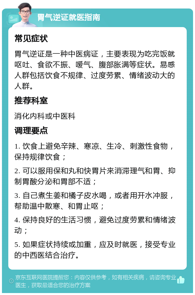 胃气逆证就医指南 常见症状 胃气逆证是一种中医病证，主要表现为吃完饭就呕吐、食欲不振、嗳气、腹部胀满等症状。易感人群包括饮食不规律、过度劳累、情绪波动大的人群。 推荐科室 消化内科或中医科 调理要点 1. 饮食上避免辛辣、寒凉、生冷、刺激性食物，保持规律饮食； 2. 可以服用保和丸和快胃片来消滞理气和胃、抑制胃酸分泌和胃部不适； 3. 自己煮生姜和橘子皮水喝，或者用开水冲服，帮助温中散寒、和胃止呕； 4. 保持良好的生活习惯，避免过度劳累和情绪波动； 5. 如果症状持续或加重，应及时就医，接受专业的中西医结合治疗。