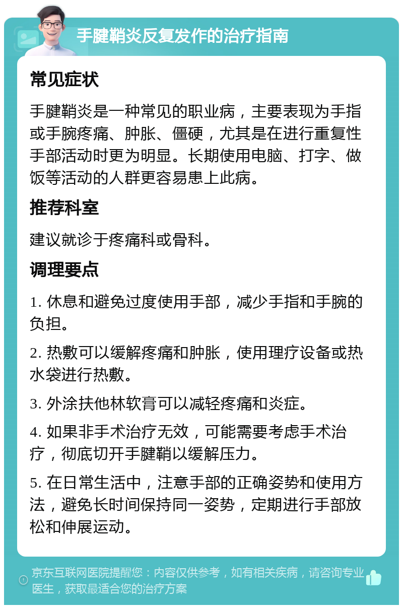 手腱鞘炎反复发作的治疗指南 常见症状 手腱鞘炎是一种常见的职业病，主要表现为手指或手腕疼痛、肿胀、僵硬，尤其是在进行重复性手部活动时更为明显。长期使用电脑、打字、做饭等活动的人群更容易患上此病。 推荐科室 建议就诊于疼痛科或骨科。 调理要点 1. 休息和避免过度使用手部，减少手指和手腕的负担。 2. 热敷可以缓解疼痛和肿胀，使用理疗设备或热水袋进行热敷。 3. 外涂扶他林软膏可以减轻疼痛和炎症。 4. 如果非手术治疗无效，可能需要考虑手术治疗，彻底切开手腱鞘以缓解压力。 5. 在日常生活中，注意手部的正确姿势和使用方法，避免长时间保持同一姿势，定期进行手部放松和伸展运动。