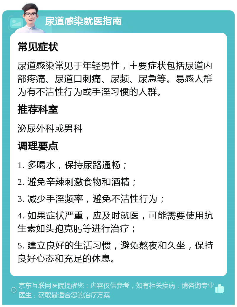 尿道感染就医指南 常见症状 尿道感染常见于年轻男性，主要症状包括尿道内部疼痛、尿道口刺痛、尿频、尿急等。易感人群为有不洁性行为或手淫习惯的人群。 推荐科室 泌尿外科或男科 调理要点 1. 多喝水，保持尿路通畅； 2. 避免辛辣刺激食物和酒精； 3. 减少手淫频率，避免不洁性行为； 4. 如果症状严重，应及时就医，可能需要使用抗生素如头孢克肟等进行治疗； 5. 建立良好的生活习惯，避免熬夜和久坐，保持良好心态和充足的休息。