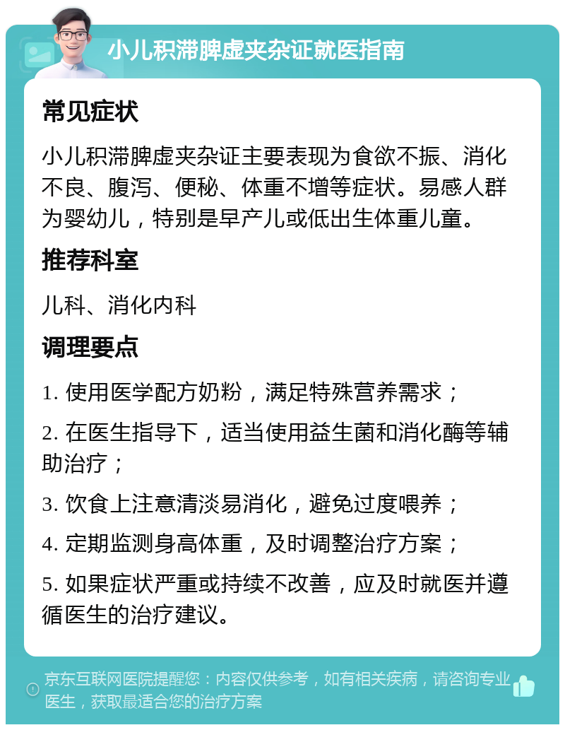 小儿积滞脾虚夹杂证就医指南 常见症状 小儿积滞脾虚夹杂证主要表现为食欲不振、消化不良、腹泻、便秘、体重不增等症状。易感人群为婴幼儿，特别是早产儿或低出生体重儿童。 推荐科室 儿科、消化内科 调理要点 1. 使用医学配方奶粉，满足特殊营养需求； 2. 在医生指导下，适当使用益生菌和消化酶等辅助治疗； 3. 饮食上注意清淡易消化，避免过度喂养； 4. 定期监测身高体重，及时调整治疗方案； 5. 如果症状严重或持续不改善，应及时就医并遵循医生的治疗建议。