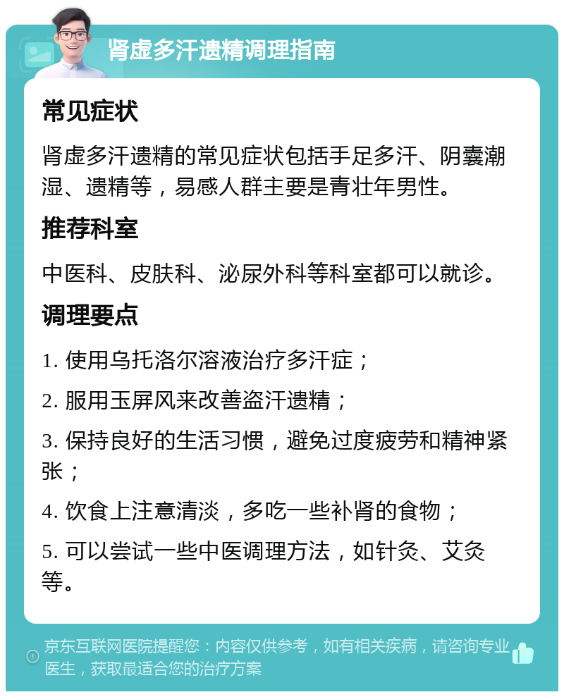 肾虚多汗遗精调理指南 常见症状 肾虚多汗遗精的常见症状包括手足多汗、阴囊潮湿、遗精等，易感人群主要是青壮年男性。 推荐科室 中医科、皮肤科、泌尿外科等科室都可以就诊。 调理要点 1. 使用乌托洛尔溶液治疗多汗症； 2. 服用玉屏风来改善盗汗遗精； 3. 保持良好的生活习惯，避免过度疲劳和精神紧张； 4. 饮食上注意清淡，多吃一些补肾的食物； 5. 可以尝试一些中医调理方法，如针灸、艾灸等。