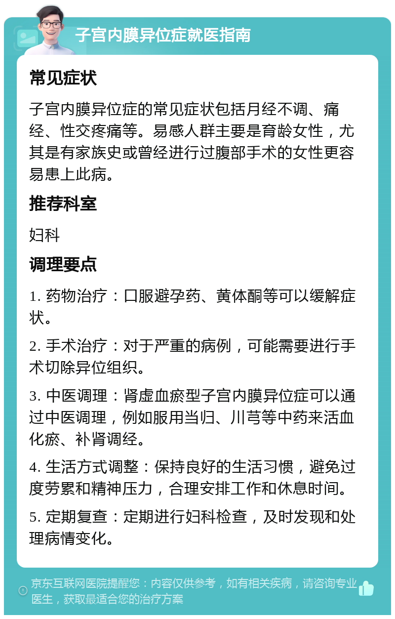 子宫内膜异位症就医指南 常见症状 子宫内膜异位症的常见症状包括月经不调、痛经、性交疼痛等。易感人群主要是育龄女性，尤其是有家族史或曾经进行过腹部手术的女性更容易患上此病。 推荐科室 妇科 调理要点 1. 药物治疗：口服避孕药、黄体酮等可以缓解症状。 2. 手术治疗：对于严重的病例，可能需要进行手术切除异位组织。 3. 中医调理：肾虚血瘀型子宫内膜异位症可以通过中医调理，例如服用当归、川芎等中药来活血化瘀、补肾调经。 4. 生活方式调整：保持良好的生活习惯，避免过度劳累和精神压力，合理安排工作和休息时间。 5. 定期复查：定期进行妇科检查，及时发现和处理病情变化。