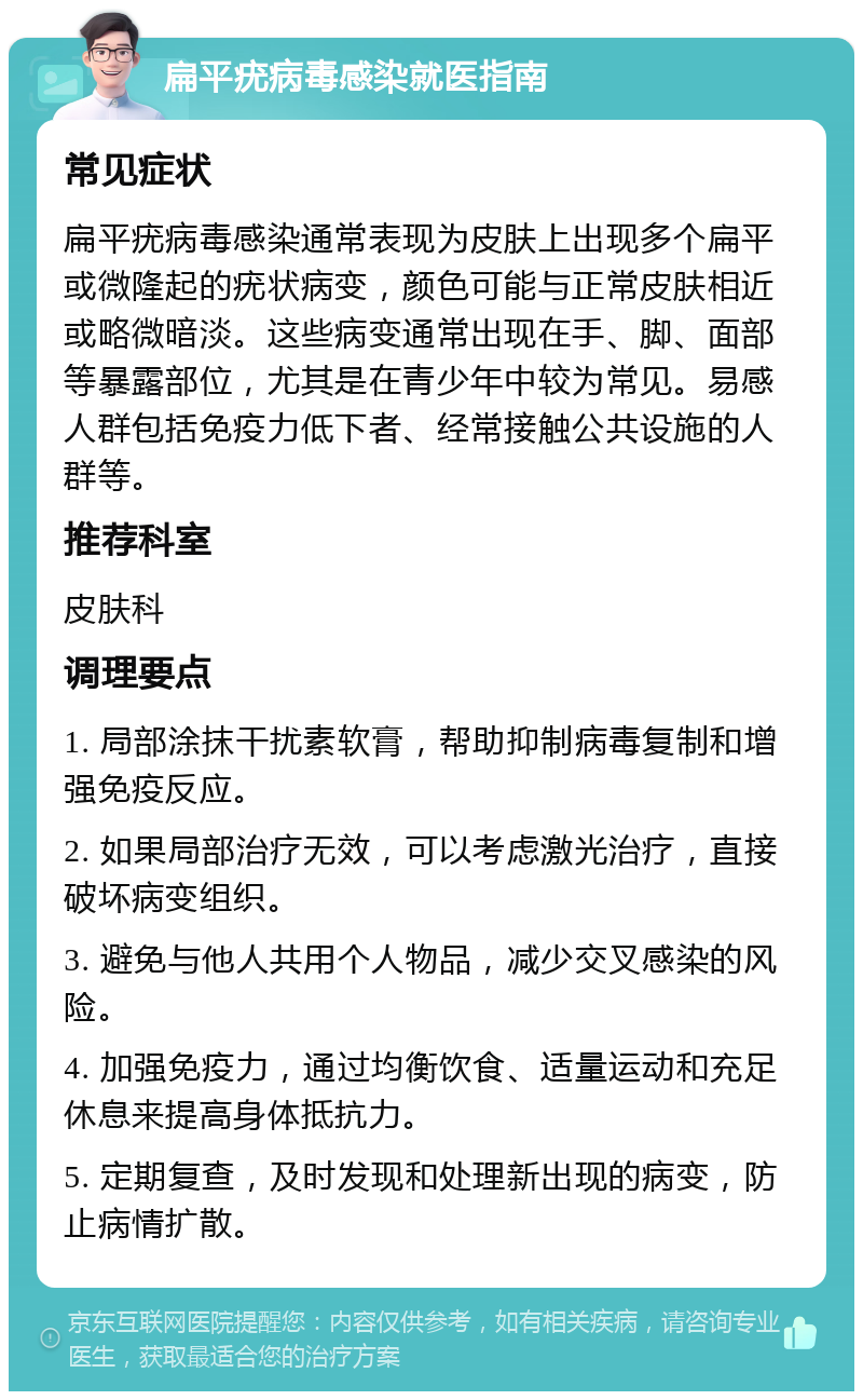 扁平疣病毒感染就医指南 常见症状 扁平疣病毒感染通常表现为皮肤上出现多个扁平或微隆起的疣状病变，颜色可能与正常皮肤相近或略微暗淡。这些病变通常出现在手、脚、面部等暴露部位，尤其是在青少年中较为常见。易感人群包括免疫力低下者、经常接触公共设施的人群等。 推荐科室 皮肤科 调理要点 1. 局部涂抹干扰素软膏，帮助抑制病毒复制和增强免疫反应。 2. 如果局部治疗无效，可以考虑激光治疗，直接破坏病变组织。 3. 避免与他人共用个人物品，减少交叉感染的风险。 4. 加强免疫力，通过均衡饮食、适量运动和充足休息来提高身体抵抗力。 5. 定期复查，及时发现和处理新出现的病变，防止病情扩散。