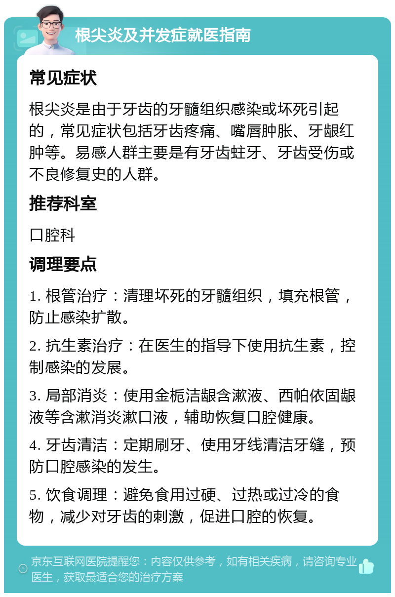 根尖炎及并发症就医指南 常见症状 根尖炎是由于牙齿的牙髓组织感染或坏死引起的，常见症状包括牙齿疼痛、嘴唇肿胀、牙龈红肿等。易感人群主要是有牙齿蛀牙、牙齿受伤或不良修复史的人群。 推荐科室 口腔科 调理要点 1. 根管治疗：清理坏死的牙髓组织，填充根管，防止感染扩散。 2. 抗生素治疗：在医生的指导下使用抗生素，控制感染的发展。 3. 局部消炎：使用金栀洁龈含漱液、西帕依固龈液等含漱消炎漱口液，辅助恢复口腔健康。 4. 牙齿清洁：定期刷牙、使用牙线清洁牙缝，预防口腔感染的发生。 5. 饮食调理：避免食用过硬、过热或过冷的食物，减少对牙齿的刺激，促进口腔的恢复。