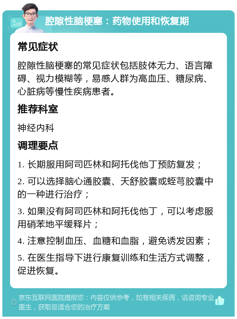 腔隙性脑梗塞：药物使用和恢复期 常见症状 腔隙性脑梗塞的常见症状包括肢体无力、语言障碍、视力模糊等，易感人群为高血压、糖尿病、心脏病等慢性疾病患者。 推荐科室 神经内科 调理要点 1. 长期服用阿司匹林和阿托伐他丁预防复发； 2. 可以选择脑心通胶囊、天舒胶囊或蛭芎胶囊中的一种进行治疗； 3. 如果没有阿司匹林和阿托伐他丁，可以考虑服用硝苯地平缓释片； 4. 注意控制血压、血糖和血脂，避免诱发因素； 5. 在医生指导下进行康复训练和生活方式调整，促进恢复。