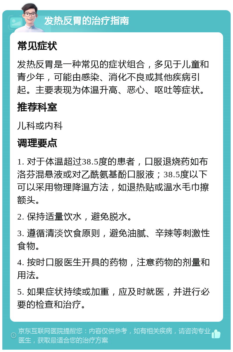 发热反胃的治疗指南 常见症状 发热反胃是一种常见的症状组合，多见于儿童和青少年，可能由感染、消化不良或其他疾病引起。主要表现为体温升高、恶心、呕吐等症状。 推荐科室 儿科或内科 调理要点 1. 对于体温超过38.5度的患者，口服退烧药如布洛芬混悬液或对乙酰氨基酚口服液；38.5度以下可以采用物理降温方法，如退热贴或温水毛巾擦额头。 2. 保持适量饮水，避免脱水。 3. 遵循清淡饮食原则，避免油腻、辛辣等刺激性食物。 4. 按时口服医生开具的药物，注意药物的剂量和用法。 5. 如果症状持续或加重，应及时就医，并进行必要的检查和治疗。