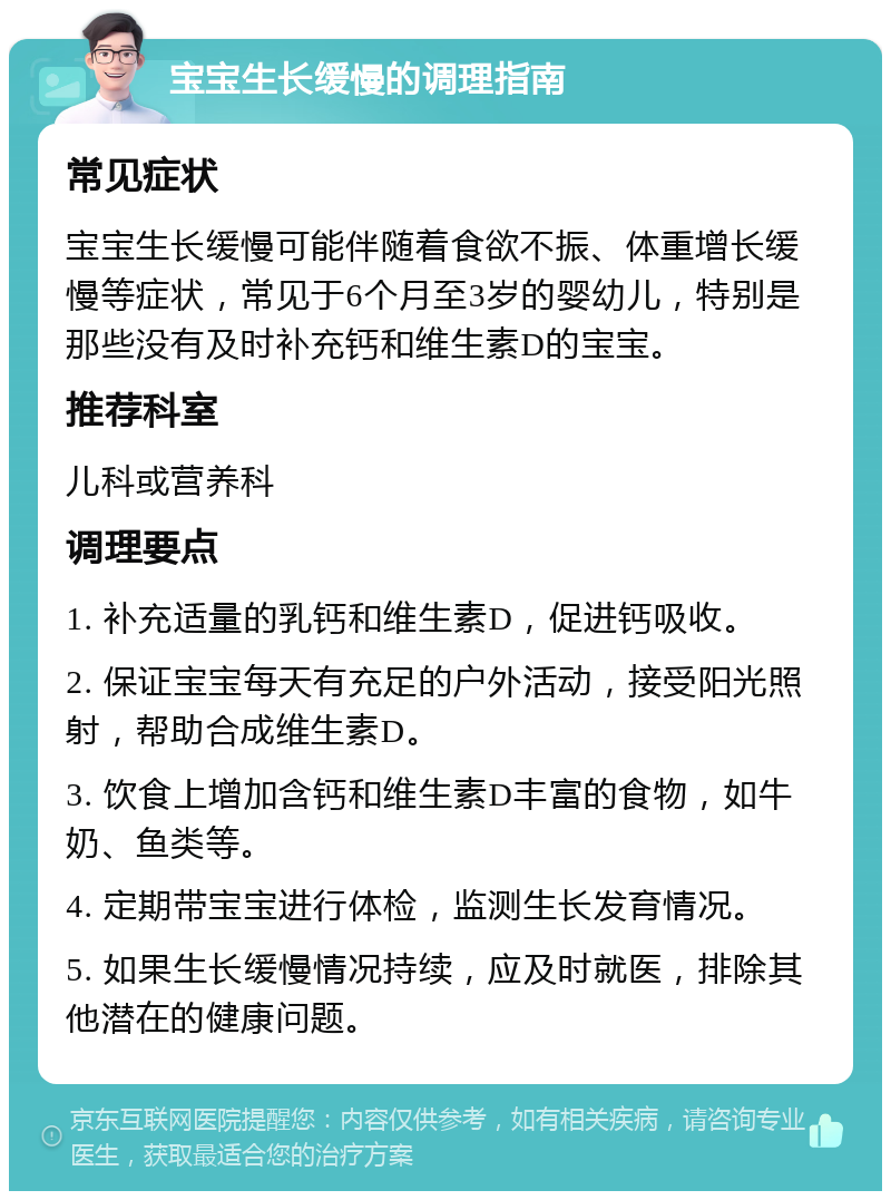 宝宝生长缓慢的调理指南 常见症状 宝宝生长缓慢可能伴随着食欲不振、体重增长缓慢等症状，常见于6个月至3岁的婴幼儿，特别是那些没有及时补充钙和维生素D的宝宝。 推荐科室 儿科或营养科 调理要点 1. 补充适量的乳钙和维生素D，促进钙吸收。 2. 保证宝宝每天有充足的户外活动，接受阳光照射，帮助合成维生素D。 3. 饮食上增加含钙和维生素D丰富的食物，如牛奶、鱼类等。 4. 定期带宝宝进行体检，监测生长发育情况。 5. 如果生长缓慢情况持续，应及时就医，排除其他潜在的健康问题。