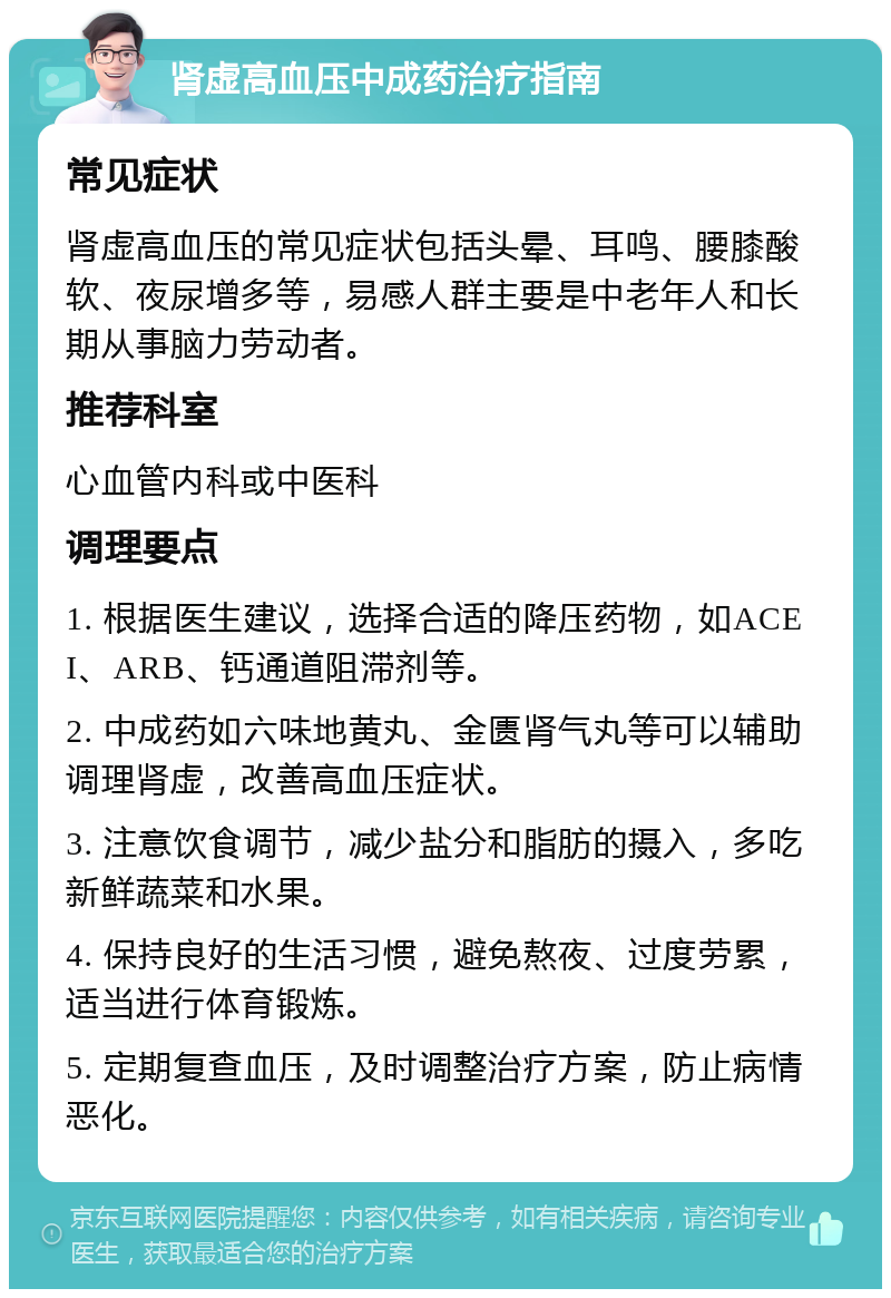 肾虚高血压中成药治疗指南 常见症状 肾虚高血压的常见症状包括头晕、耳鸣、腰膝酸软、夜尿增多等，易感人群主要是中老年人和长期从事脑力劳动者。 推荐科室 心血管内科或中医科 调理要点 1. 根据医生建议，选择合适的降压药物，如ACEI、ARB、钙通道阻滞剂等。 2. 中成药如六味地黄丸、金匮肾气丸等可以辅助调理肾虚，改善高血压症状。 3. 注意饮食调节，减少盐分和脂肪的摄入，多吃新鲜蔬菜和水果。 4. 保持良好的生活习惯，避免熬夜、过度劳累，适当进行体育锻炼。 5. 定期复查血压，及时调整治疗方案，防止病情恶化。