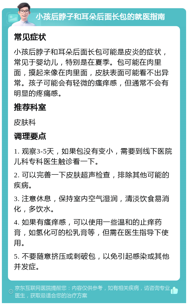 小孩后脖子和耳朵后面长包的就医指南 常见症状 小孩后脖子和耳朵后面长包可能是皮炎的症状，常见于婴幼儿，特别是在夏季。包可能在肉里面，摸起来像在肉里面，皮肤表面可能看不出异常。孩子可能会有轻微的瘙痒感，但通常不会有明显的疼痛感。 推荐科室 皮肤科 调理要点 1. 观察3-5天，如果包没有变小，需要到线下医院儿科专科医生触诊看一下。 2. 可以完善一下皮肤超声检查，排除其他可能的疾病。 3. 注意休息，保持室内空气湿润，清淡饮食易消化，多饮水。 4. 如果有瘙痒感，可以使用一些温和的止痒药膏，如氢化可的松乳膏等，但需在医生指导下使用。 5. 不要随意挤压或刺破包，以免引起感染或其他并发症。