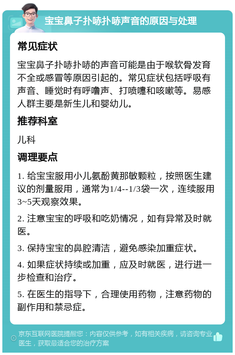 宝宝鼻子扑哧扑哧声音的原因与处理 常见症状 宝宝鼻子扑哧扑哧的声音可能是由于喉软骨发育不全或感冒等原因引起的。常见症状包括呼吸有声音、睡觉时有呼噜声、打喷嚏和咳嗽等。易感人群主要是新生儿和婴幼儿。 推荐科室 儿科 调理要点 1. 给宝宝服用小儿氨酚黄那敏颗粒，按照医生建议的剂量服用，通常为1/4--1/3袋一次，连续服用3~5天观察效果。 2. 注意宝宝的呼吸和吃奶情况，如有异常及时就医。 3. 保持宝宝的鼻腔清洁，避免感染加重症状。 4. 如果症状持续或加重，应及时就医，进行进一步检查和治疗。 5. 在医生的指导下，合理使用药物，注意药物的副作用和禁忌症。