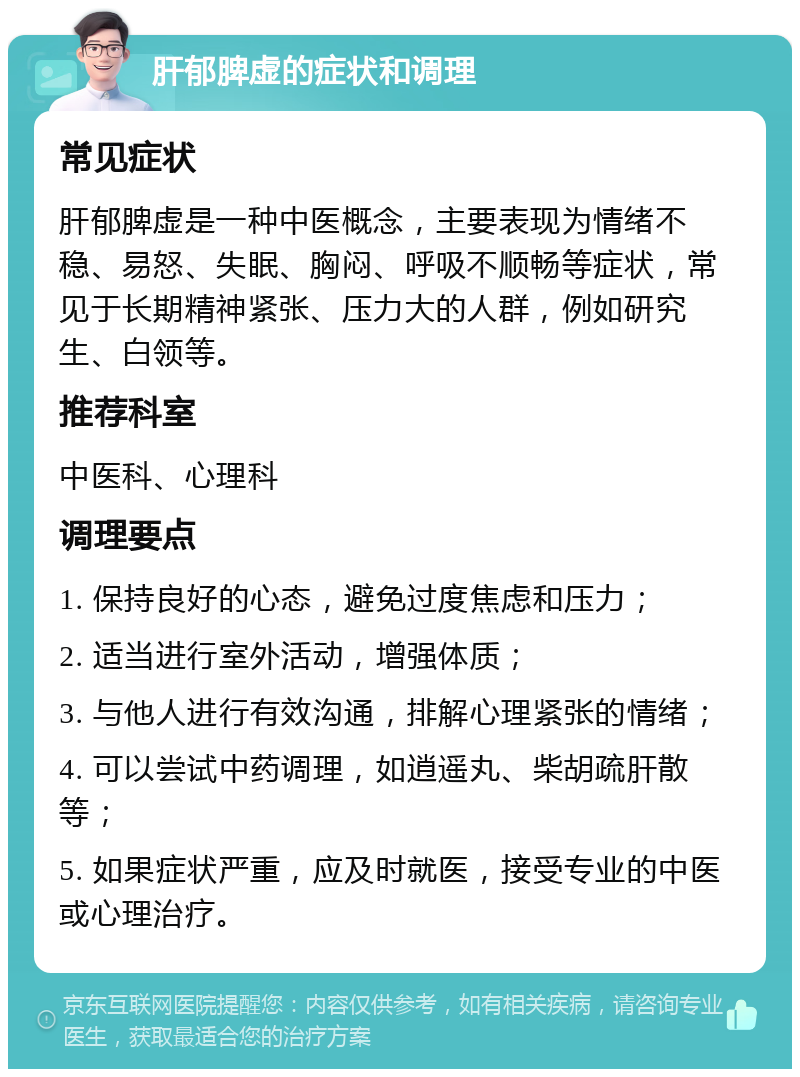 肝郁脾虚的症状和调理 常见症状 肝郁脾虚是一种中医概念，主要表现为情绪不稳、易怒、失眠、胸闷、呼吸不顺畅等症状，常见于长期精神紧张、压力大的人群，例如研究生、白领等。 推荐科室 中医科、心理科 调理要点 1. 保持良好的心态，避免过度焦虑和压力； 2. 适当进行室外活动，增强体质； 3. 与他人进行有效沟通，排解心理紧张的情绪； 4. 可以尝试中药调理，如逍遥丸、柴胡疏肝散等； 5. 如果症状严重，应及时就医，接受专业的中医或心理治疗。