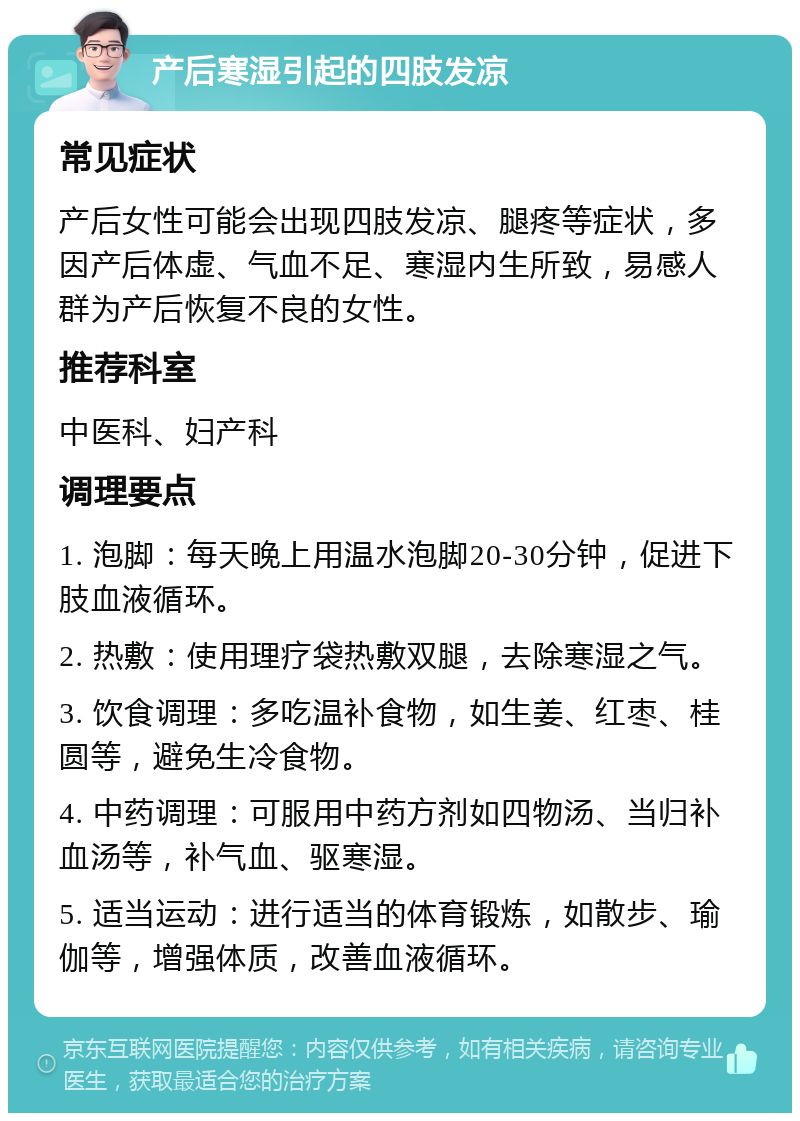 产后寒湿引起的四肢发凉 常见症状 产后女性可能会出现四肢发凉、腿疼等症状，多因产后体虚、气血不足、寒湿内生所致，易感人群为产后恢复不良的女性。 推荐科室 中医科、妇产科 调理要点 1. 泡脚：每天晚上用温水泡脚20-30分钟，促进下肢血液循环。 2. 热敷：使用理疗袋热敷双腿，去除寒湿之气。 3. 饮食调理：多吃温补食物，如生姜、红枣、桂圆等，避免生冷食物。 4. 中药调理：可服用中药方剂如四物汤、当归补血汤等，补气血、驱寒湿。 5. 适当运动：进行适当的体育锻炼，如散步、瑜伽等，增强体质，改善血液循环。