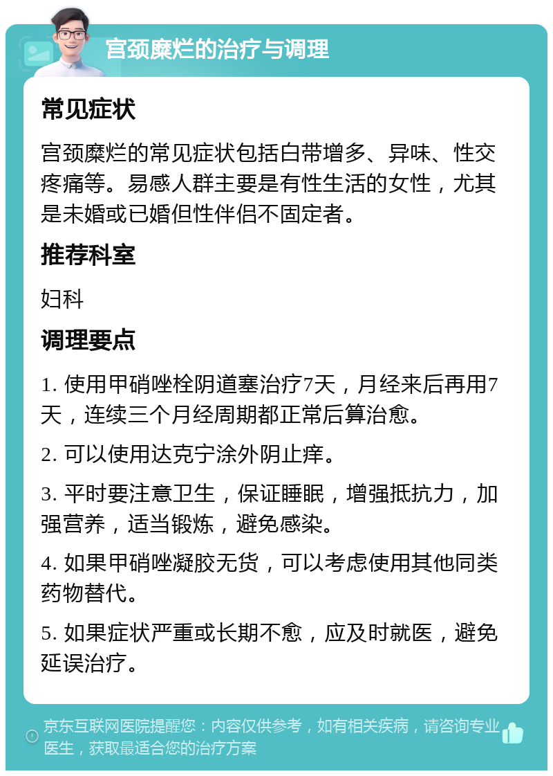 宫颈糜烂的治疗与调理 常见症状 宫颈糜烂的常见症状包括白带增多、异味、性交疼痛等。易感人群主要是有性生活的女性，尤其是未婚或已婚但性伴侣不固定者。 推荐科室 妇科 调理要点 1. 使用甲硝唑栓阴道塞治疗7天，月经来后再用7天，连续三个月经周期都正常后算治愈。 2. 可以使用达克宁涂外阴止痒。 3. 平时要注意卫生，保证睡眠，增强抵抗力，加强营养，适当锻炼，避免感染。 4. 如果甲硝唑凝胶无货，可以考虑使用其他同类药物替代。 5. 如果症状严重或长期不愈，应及时就医，避免延误治疗。