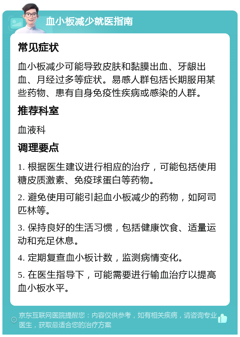 血小板减少就医指南 常见症状 血小板减少可能导致皮肤和黏膜出血、牙龈出血、月经过多等症状。易感人群包括长期服用某些药物、患有自身免疫性疾病或感染的人群。 推荐科室 血液科 调理要点 1. 根据医生建议进行相应的治疗，可能包括使用糖皮质激素、免疫球蛋白等药物。 2. 避免使用可能引起血小板减少的药物，如阿司匹林等。 3. 保持良好的生活习惯，包括健康饮食、适量运动和充足休息。 4. 定期复查血小板计数，监测病情变化。 5. 在医生指导下，可能需要进行输血治疗以提高血小板水平。